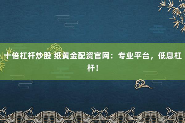 十倍杠杆炒股 纸黄金配资官网：专业平台，低息杠杆！