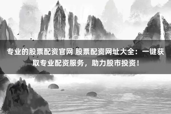 专业的股票配资官网 股票配资网址大全：一键获取专业配资服务，助力股市投资！