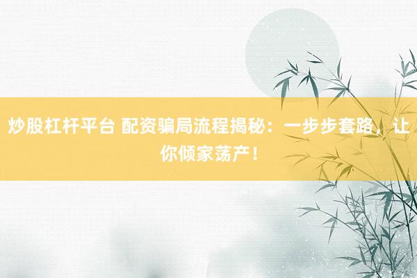 炒股杠杆平台 配资骗局流程揭秘：一步步套路，让你倾家荡产！