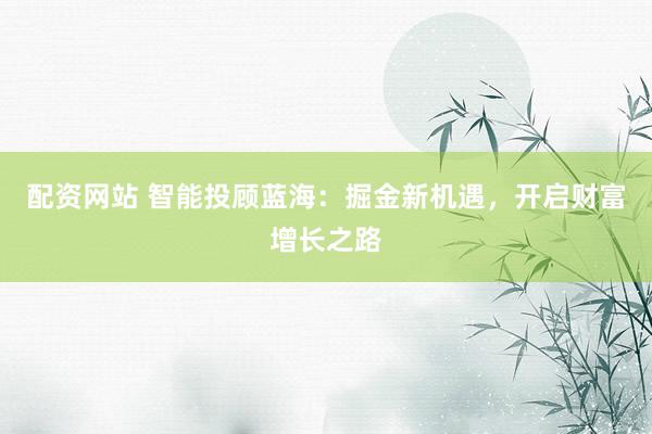 配资网站 智能投顾蓝海：掘金新机遇，开启财富增长之路