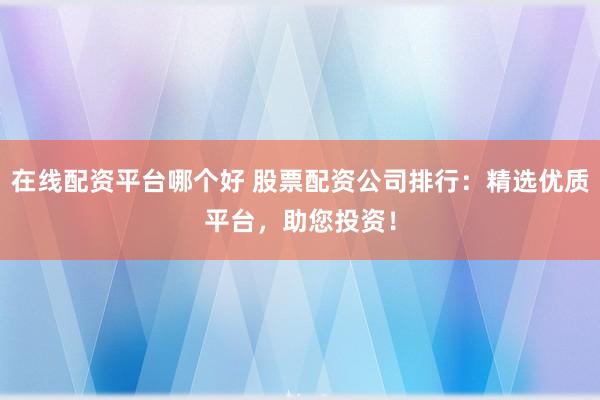 在线配资平台哪个好 股票配资公司排行：精选优质平台，助您投资！