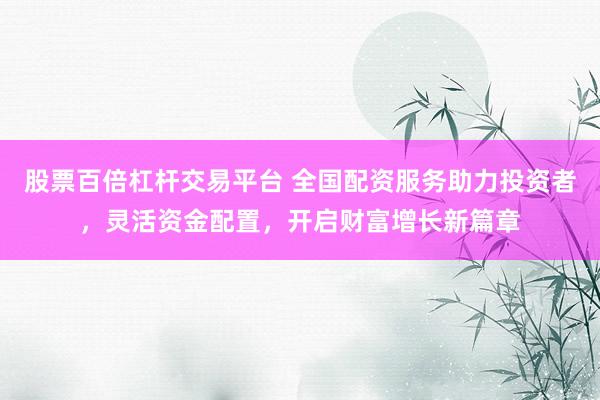 股票百倍杠杆交易平台 全国配资服务助力投资者，灵活资金配置，开启财富增长新篇章