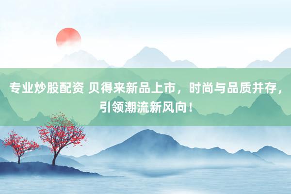 专业炒股配资 贝得来新品上市，时尚与品质并存，引领潮流新风向！