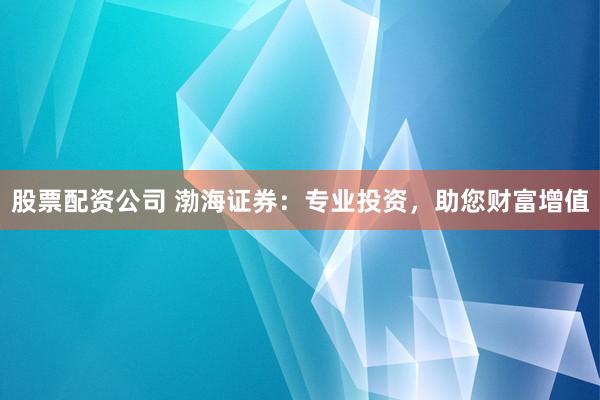 股票配资公司 渤海证券：专业投资，助您财富增值