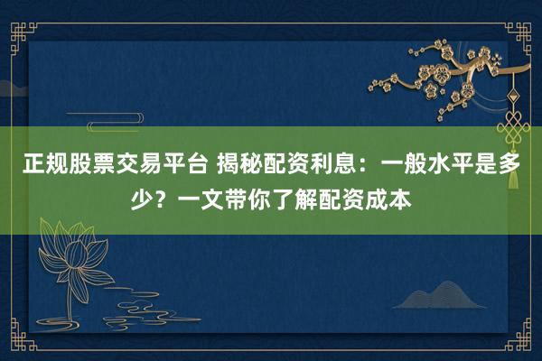 正规股票交易平台 揭秘配资利息：一般水平是多少？一文带你了解配资成本