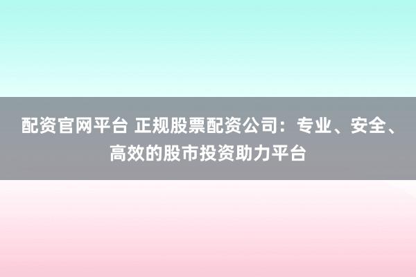 配资官网平台 正规股票配资公司：专业、安全、高效的股市投资助力平台