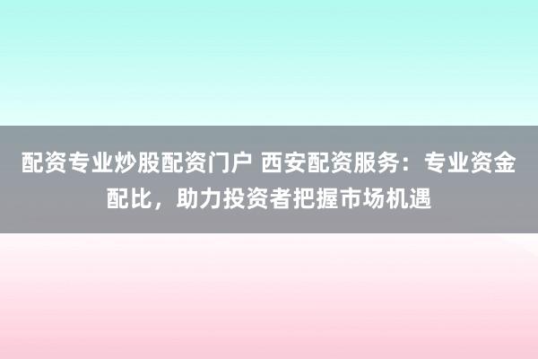 配资专业炒股配资门户 西安配资服务：专业资金配比，助力投资者把握市场机遇