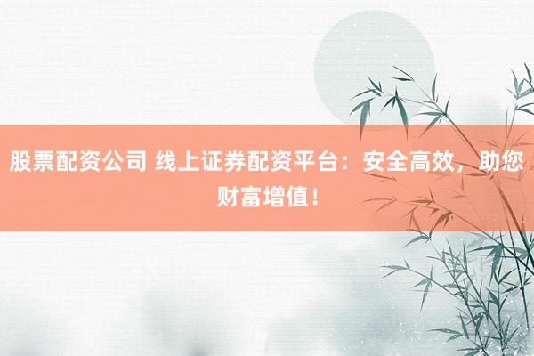 股票配资公司 线上证券配资平台：安全高效，助您财富增值！