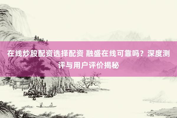 在线炒股配资选择配资 融盛在线可靠吗？深度测评与用户评价揭秘