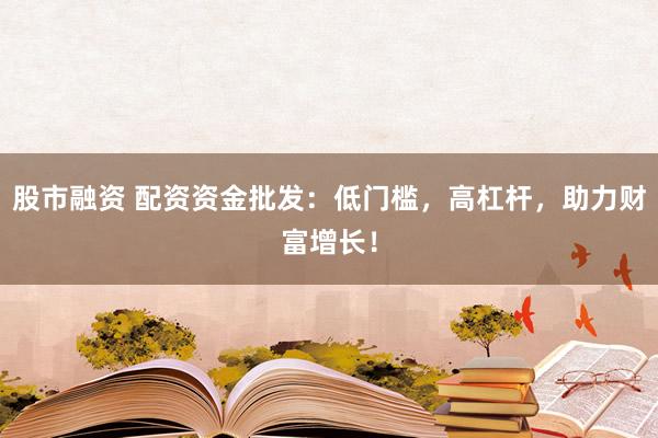 股市融资 配资资金批发：低门槛，高杠杆，助力财富增长！