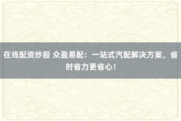 在线配资炒股 众盈易配：一站式汽配解决方案，省时省力更省心！