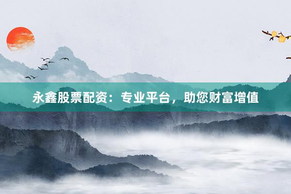 永鑫股票配资：专业平台，助您财富增值