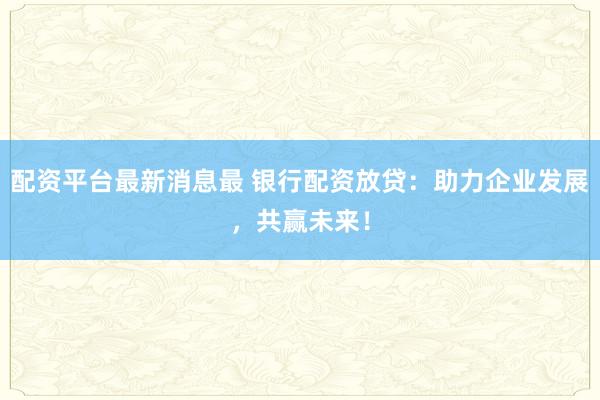 配资平台最新消息最 银行配资放贷：助力企业发展，共赢未来！