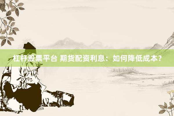 杠杆股票平台 期货配资利息：如何降低成本？