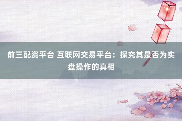 前三配资平台 互联网交易平台：探究其是否为实盘操作的真相