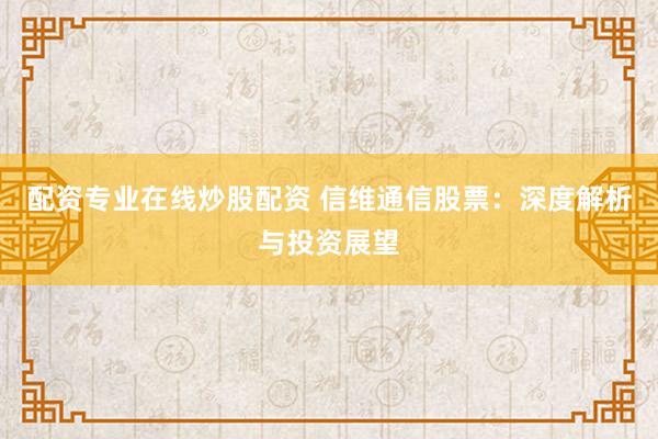 配资专业在线炒股配资 信维通信股票：深度解析与投资展望