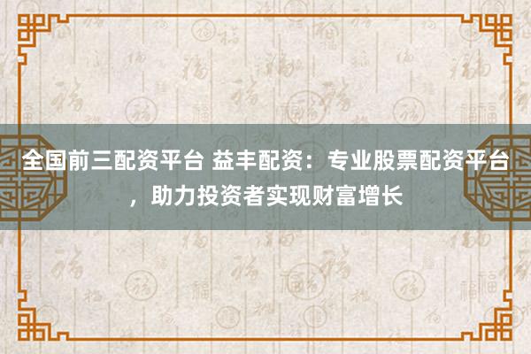全国前三配资平台 益丰配资：专业股票配资平台，助力投资者实现财富增长