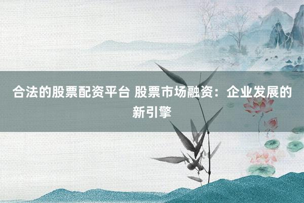 合法的股票配资平台 股票市场融资：企业发展的新引擎