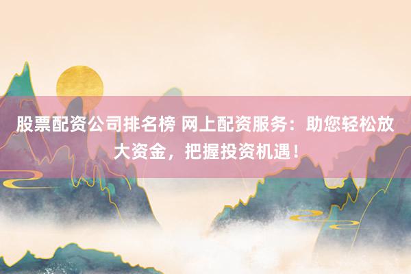 股票配资公司排名榜 网上配资服务：助您轻松放大资金，把握投资机遇！