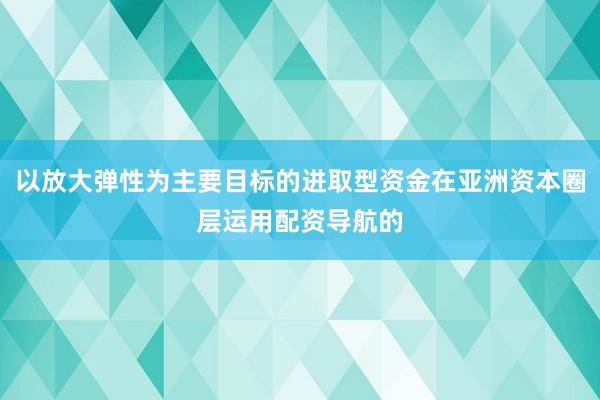 以放大弹性为主要目标的进取型资金在亚洲资本圈层运用配资导航的