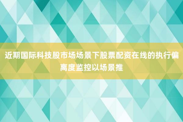 近期国际科技股市场场景下股票配资在线的执行偏离度监控以场景推