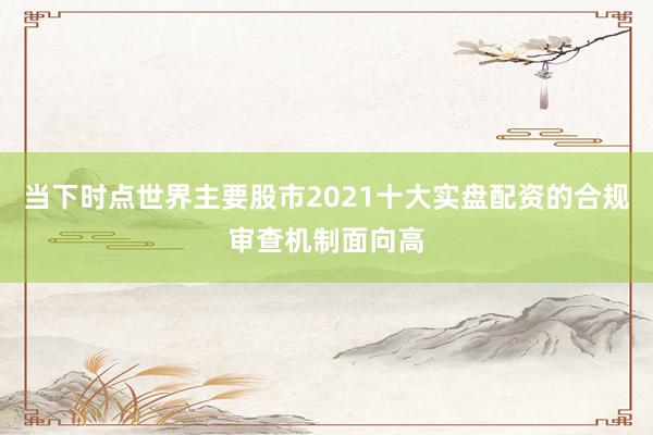 当下时点世界主要股市2021十大实盘配资的合规审查机制面向高